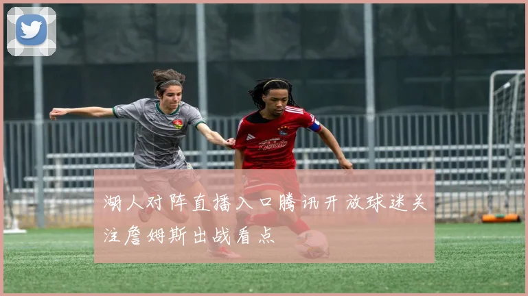 湖人对阵直播入口腾讯开放球迷关注詹姆斯出战看点