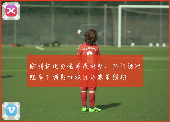 欧洲杯比分倍率表调整：热门场次赔率下调影响投注与赛果预期