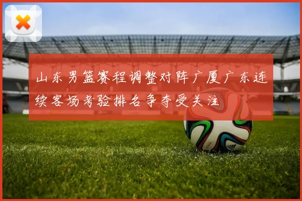 山东男篮赛程调整对阵广厦广东连续客场考验排名争夺受关注