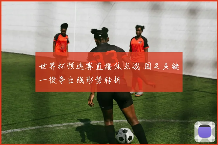 世界杯预选赛直播焦点战 国足关键一役争出线形势转折