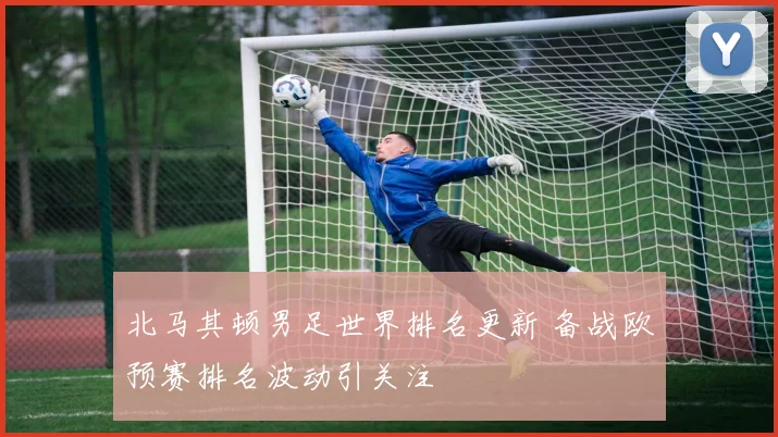 北马其顿男足世界排名更新 备战欧预赛排名波动引关注