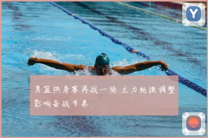 男篮热身赛再战一场 主力轮换调整影响备战节奏