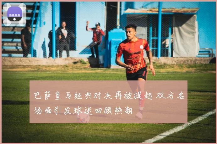 巴萨皇马经典对决再被提起 双方名场面引发球迷回顾热潮