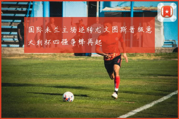 国际米兰主场逆转尤文图斯晋级意大利杯四强争锋再起