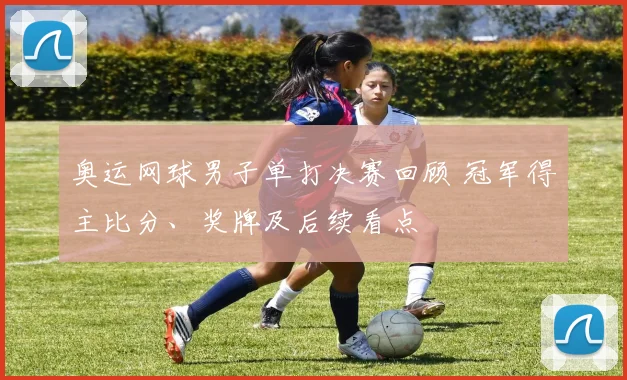 奥运网球男子单打决赛回顾 冠军得主比分、奖牌及后续看点