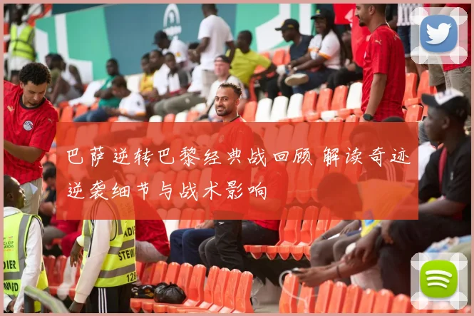 巴萨逆转巴黎经典战回顾 解读奇迹逆袭细节与战术影响