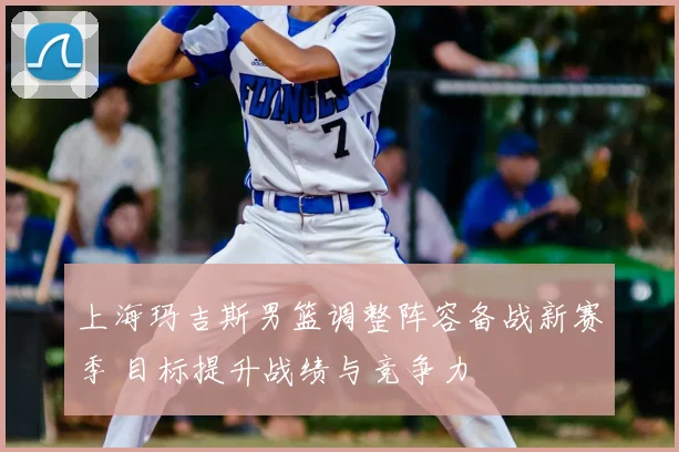 上海玛吉斯男篮调整阵容备战新赛季 目标提升战绩与竞争力