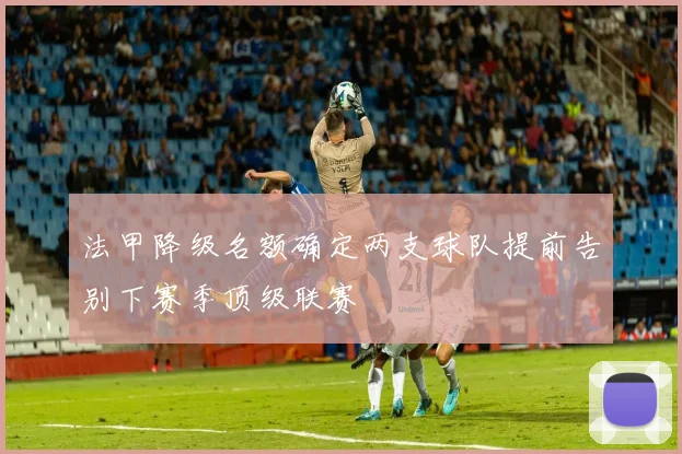 法甲降级名额确定两支球队提前告别下赛季顶级联赛