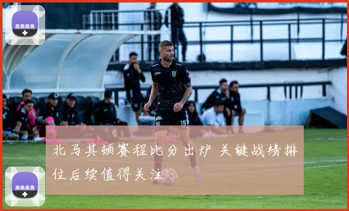 北马其顿赛程比分出炉 关键战绩排位后续值得关注