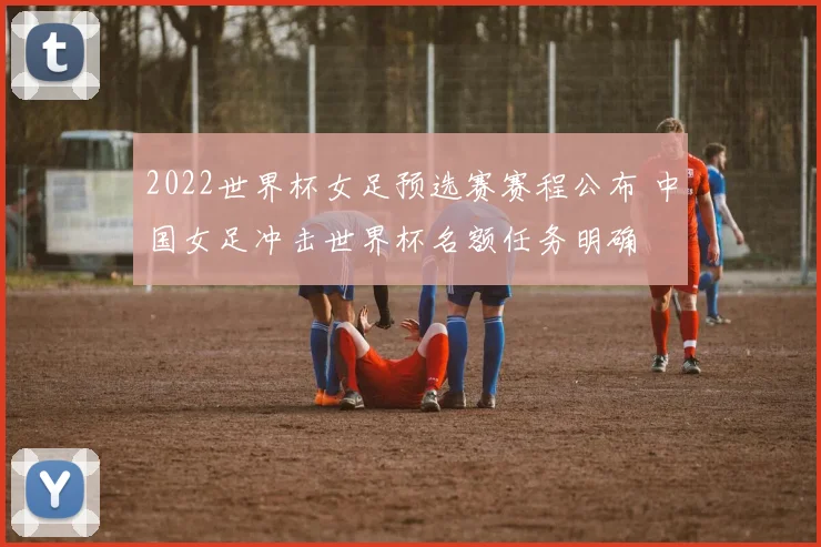 2022世界杯女足预选赛赛程公布 中国女足冲击世界杯名额任务明确