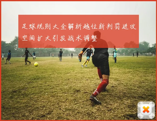 足球规则大全解析越位新判罚进攻空间扩大引发战术调整