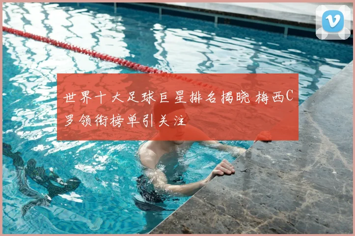 世界十大足球巨星排名揭晓 梅西C罗领衔榜单引关注