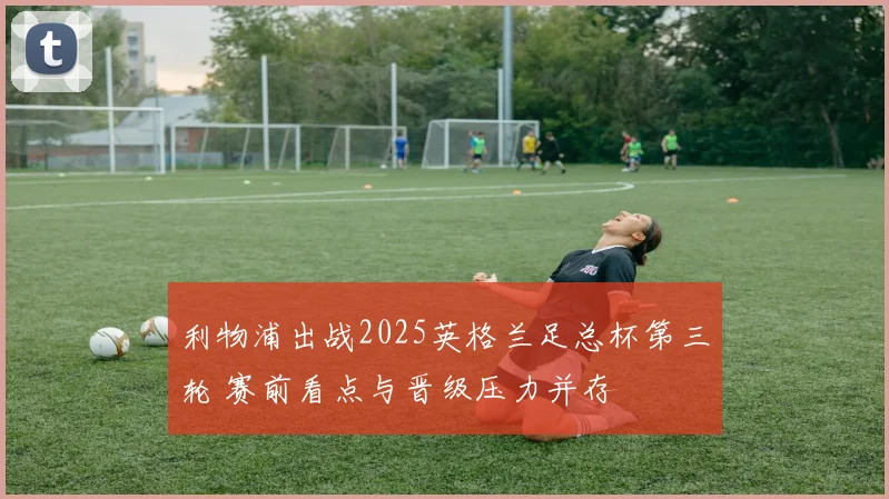 利物浦出战2025英格兰足总杯第三轮 赛前看点与晋级压力并存