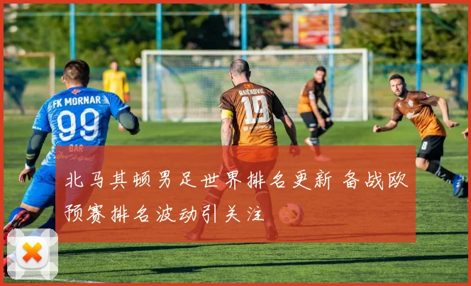 北马其顿男足世界排名更新 备战欧预赛排名波动引关注