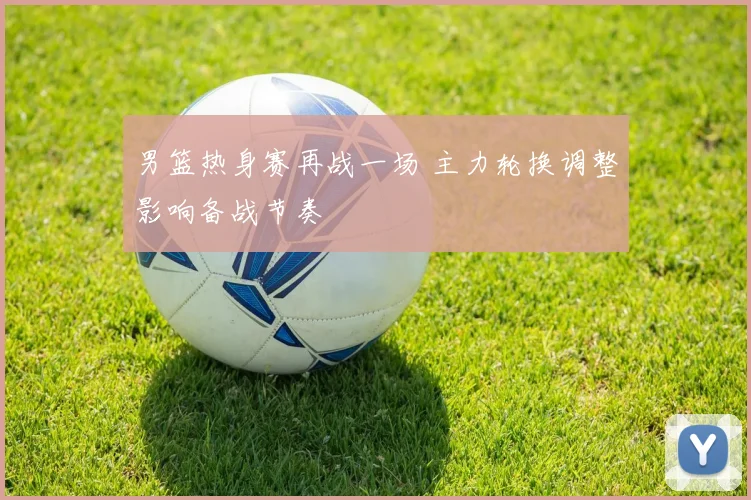 男篮热身赛再战一场 主力轮换调整影响备战节奏