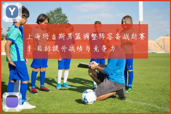 上海玛吉斯男篮调整阵容备战新赛季 目标提升战绩与竞争力