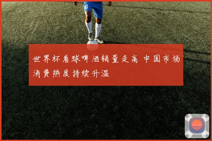 世界杯看球啤酒销量走高 中国市场消费热度持续升温