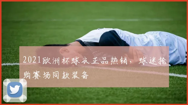 2021欧洲杯球衣正品热销，球迷抢购赛场同款装备