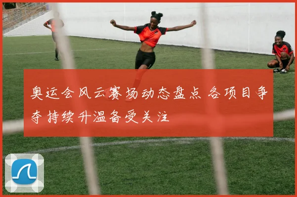 奥运会风云赛场动态盘点 各项目争夺持续升温备受关注