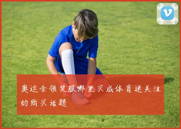 奥运会领奖服哪里买成体育迷关注的购买话题