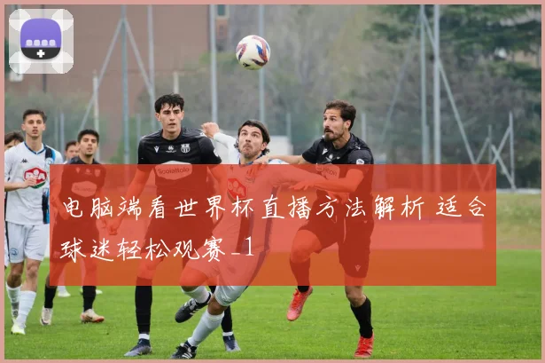 电脑端看世界杯直播方法解析 适合球迷轻松观赛_1